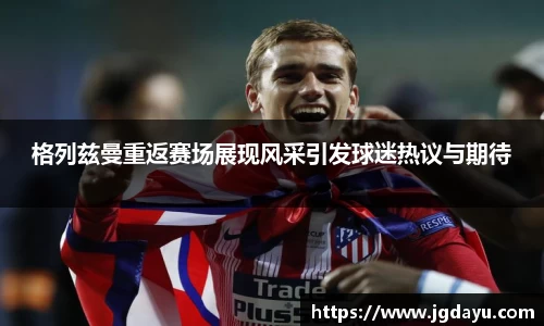 格列兹曼重返赛场展现风采引发球迷热议与期待